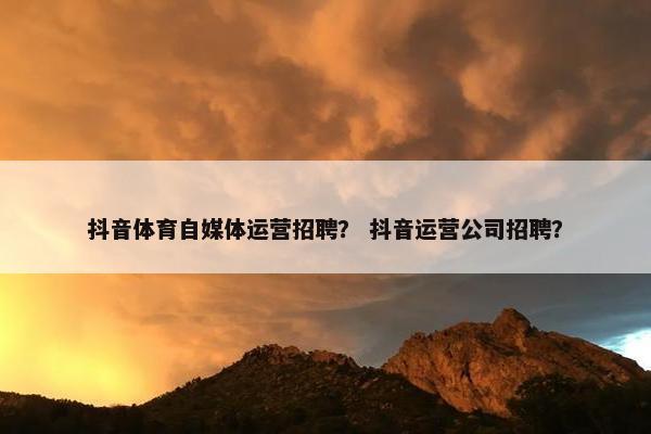 抖音体育自媒体运营招聘？ 抖音运营公司招聘？