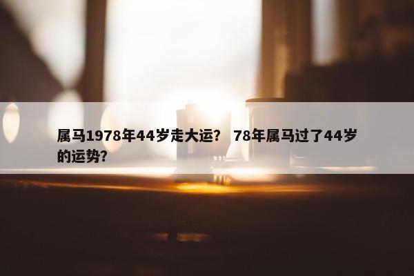 属马1978年44岁走大运？ 78年属马过了44岁的运势？