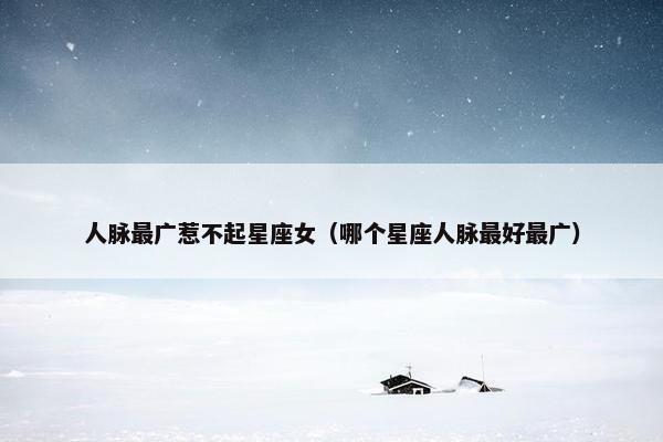 人脉最广惹不起星座女（哪个星座人脉最好最广）