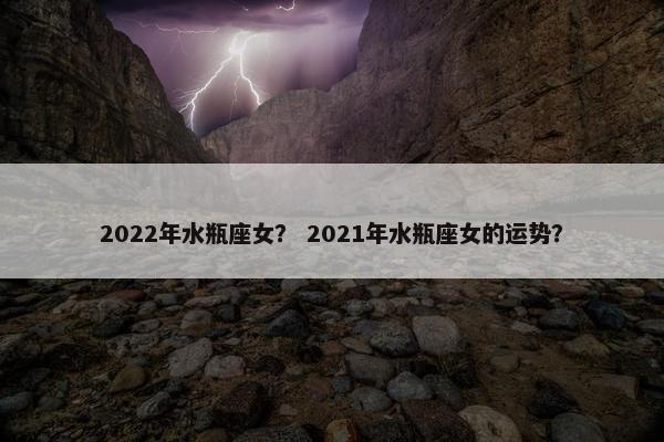 2022年水瓶座女？ 2021年水瓶座女的运势？