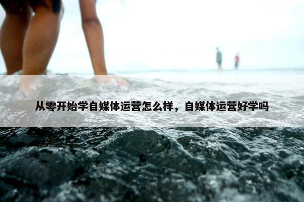 从零开始学自媒体运营怎么样，自媒体运营好学吗
