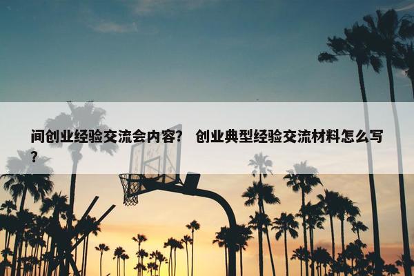 间创业经验交流会内容？ 创业典型经验交流材料怎么写？