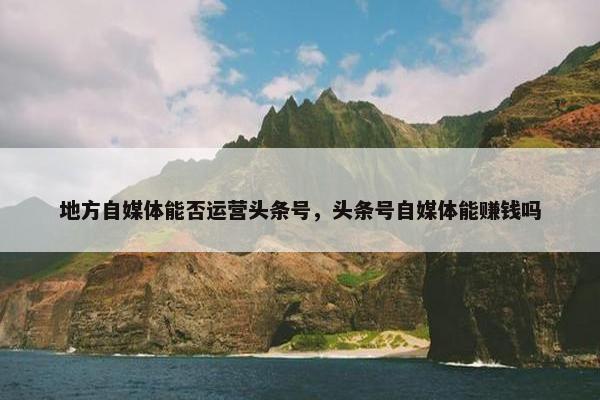 地方自媒体能否运营头条号，头条号自媒体能赚钱吗
