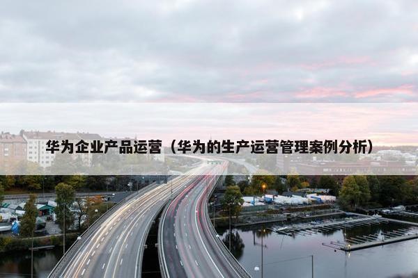 华为企业产品运营（华为的生产运营管理案例分析）