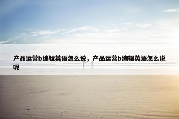 产品运营b编辑英语怎么说，产品运营b编辑英语怎么说呢