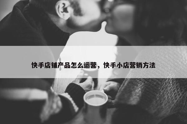 快手店铺产品怎么运营，快手小店营销方法