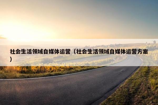 社会生活领域自媒体运营（社会生活领域自媒体运营方案）