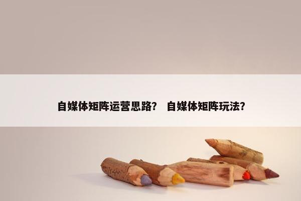 自媒体矩阵运营思路？ 自媒体矩阵玩法？