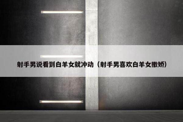 射手男说看到白羊女就冲动（射手男喜欢白羊女撒娇）