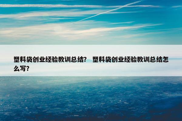 塑料袋创业经验教训总结？ 塑料袋创业经验教训总结怎么写？