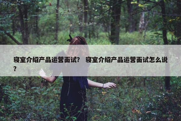 寝室介绍产品运营面试？ 寝室介绍产品运营面试怎么说？