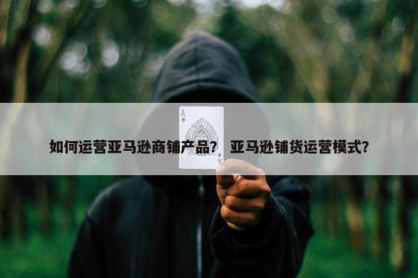 如何运营亚马逊商铺产品？ 亚马逊铺货运营模式？