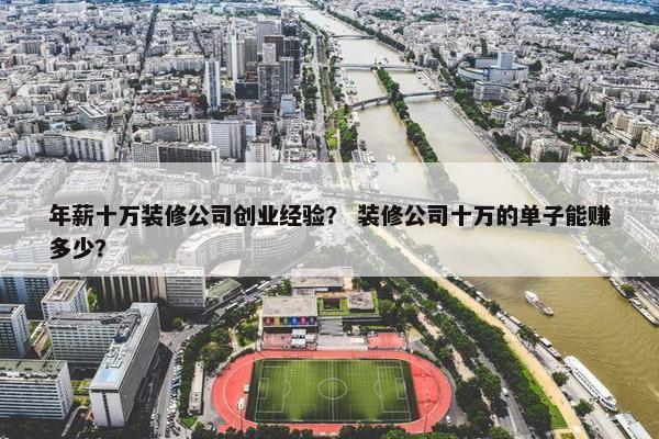 年薪十万装修公司创业经验？ 装修公司十万的单子能赚多少？