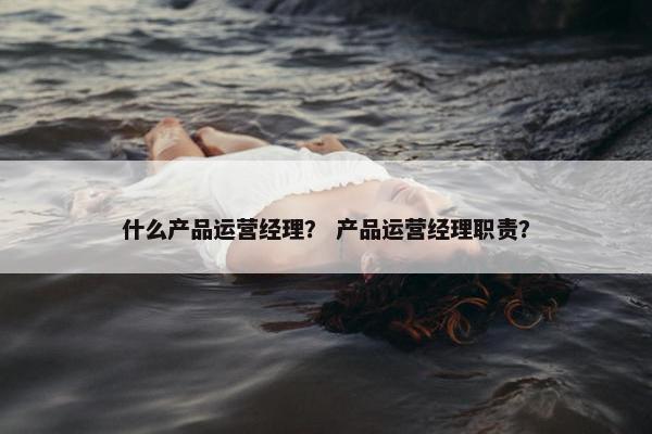什么产品运营经理？ 产品运营经理职责？