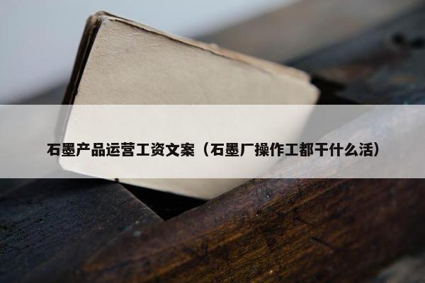 石墨产品运营工资文案（石墨厂操作工都干什么活）