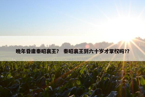 晚年昏庸秦昭襄王？ 秦昭襄王到六十岁才掌权吗?？