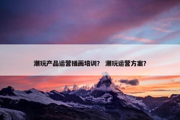 潮玩产品运营插画培训？ 潮玩运营方案？