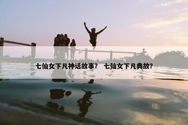 七仙女下凡神话故事？ 七仙女下凡典故？