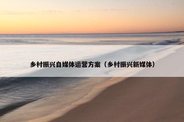 乡村振兴自媒体运营方案（乡村振兴新媒体）