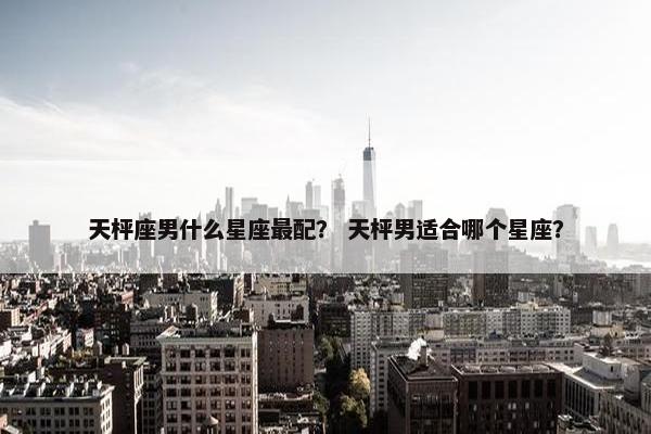 天枰座男什么星座最配？ 天枰男适合哪个星座？