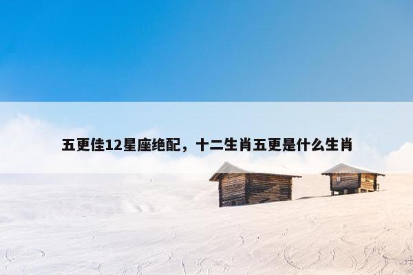 五更佳12星座绝配，十二生肖五更是什么生肖