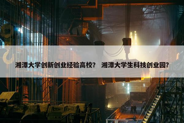 湘潭大学创新创业经验高校？ 湘潭大学生科技创业园？