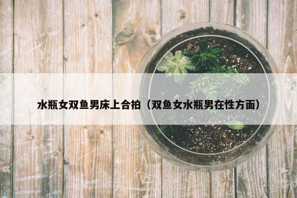 水瓶女双鱼男床上合拍（双鱼女水瓶男在性方面）