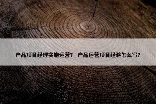 产品项目经理实施运营？ 产品运营项目经验怎么写？