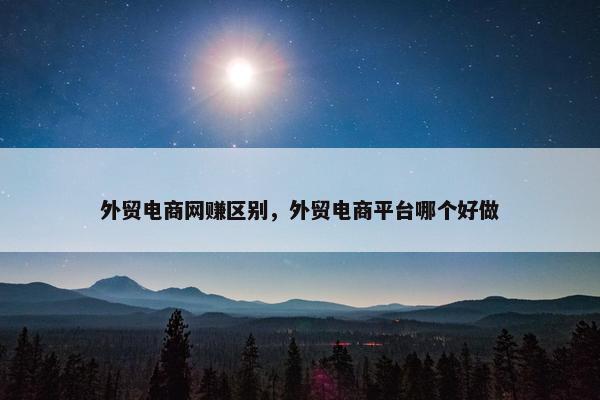 外贸电商网赚区别，外贸电商平台哪个好做