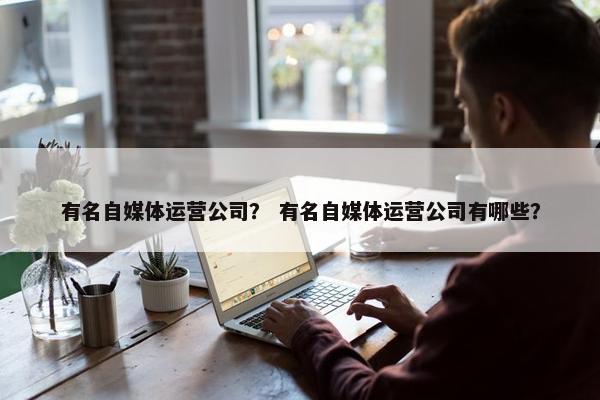 有名自媒体运营公司？ 有名自媒体运营公司有哪些？