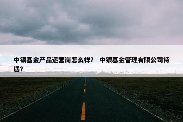 中银基金产品运营岗怎么样？ 中银基金管理有限公司待遇？