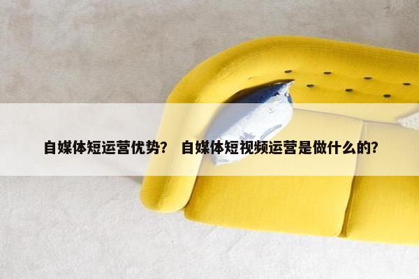 自媒体短运营优势？ 自媒体短视频运营是做什么的？