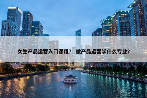 女生产品运营入门课程？ 做产品运营学什么专业？