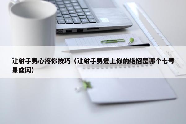 让射手男心疼你技巧（让射手男爱上你的绝招是哪个七号星座网）