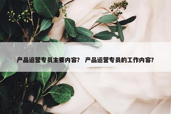 产品运营专员主要内容？ 产品运营专员的工作内容？