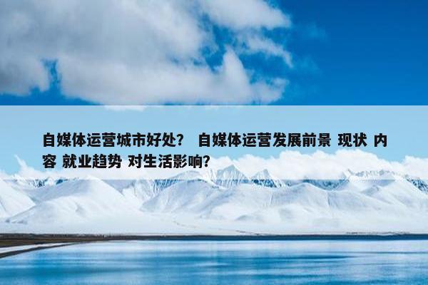自媒体运营城市好处？ 自媒体运营发展前景 现状 内容 就业趋势 对生活影响？