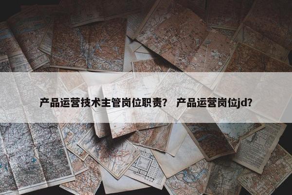 产品运营技术主管岗位职责？ 产品运营岗位jd？