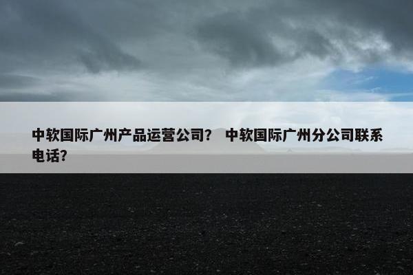 中软国际广州产品运营公司？ 中软国际广州分公司联系电话？