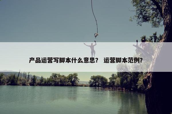 产品运营写脚本什么意思？ 运营脚本范例？