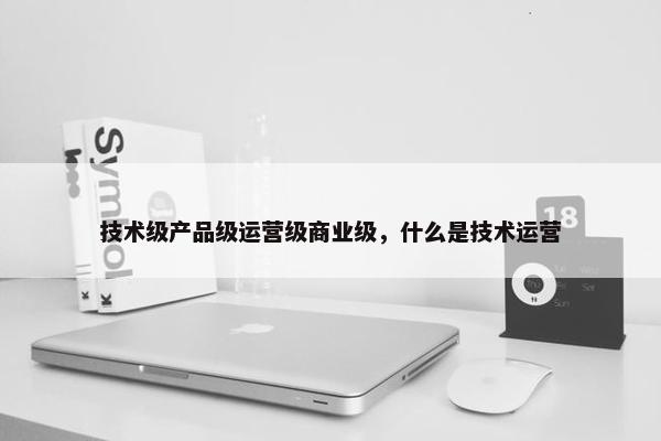 技术级产品级运营级商业级，什么是技术运营