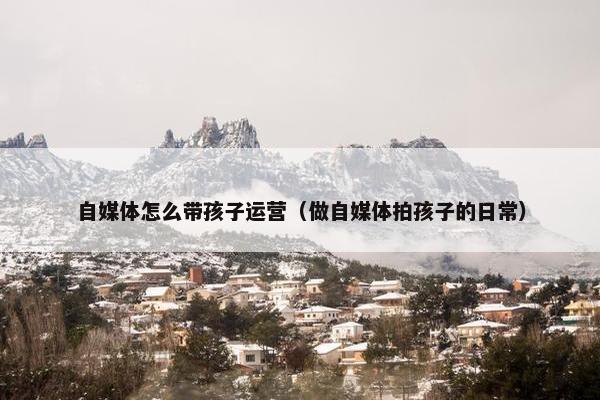 自媒体怎么带孩子运营（做自媒体拍孩子的日常）