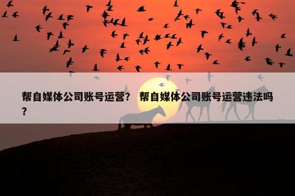帮自媒体公司账号运营？ 帮自媒体公司账号运营违法吗？