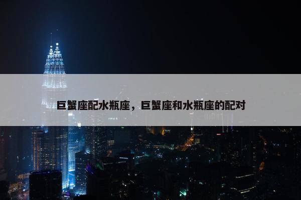 巨蟹座配水瓶座，巨蟹座和水瓶座的配对