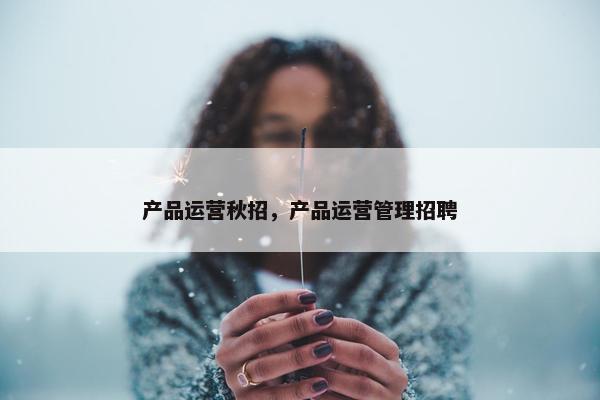 产品运营秋招，产品运营管理招聘