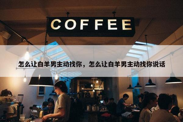 怎么让白羊男主动找你，怎么让白羊男主动找你说话