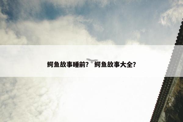 鳄鱼故事睡前？ 鳄鱼故事大全？