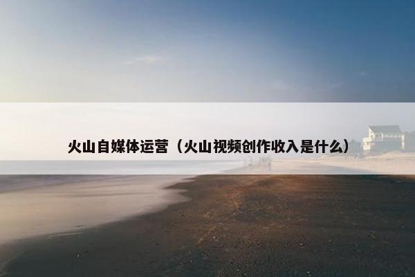 火山自媒体运营（火山视频创作收入是什么）