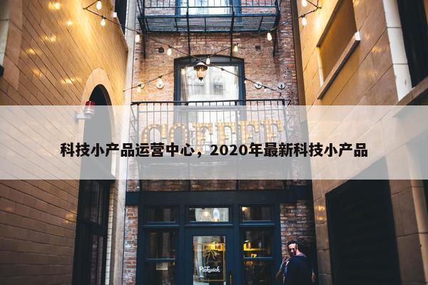 科技小产品运营中心，2020年最新科技小产品
