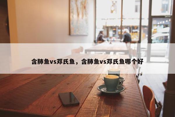 含肺鱼vs邓氏鱼，含肺鱼vs邓氏鱼哪个好