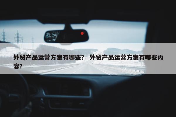 外贸产品运营方案有哪些？ 外贸产品运营方案有哪些内容？